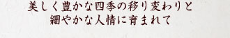 美しく豊かな四季の移り変わりと細やかな人情に育まれて